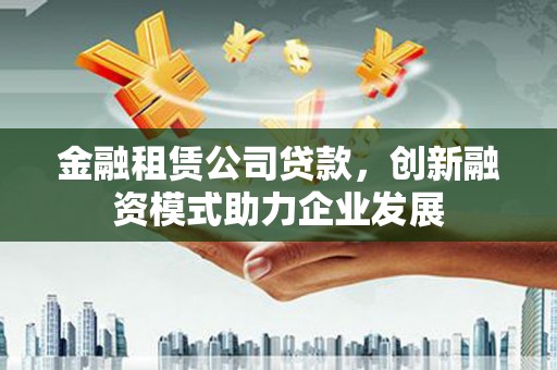 林西金融租赁公司贷款，创新融资模式助力企业发展