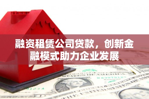 林西融资租赁公司贷款，创新金融模式助力企业发展