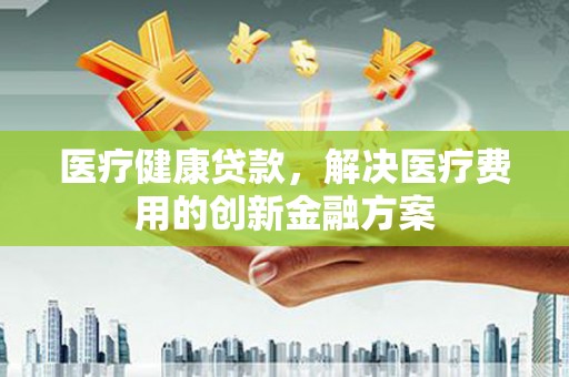 林西医疗健康贷款，解决医疗费用的创新金融方案