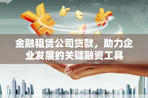 林西金融租赁公司贷款，助力企业发展的关键融资工具